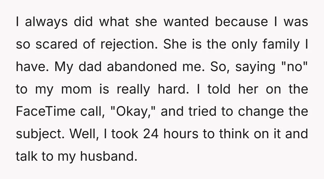 I always did what she wanted because I was so scared of rejection. She is the only family I have. My dad abandoned me. So, saying "no" to my mom...