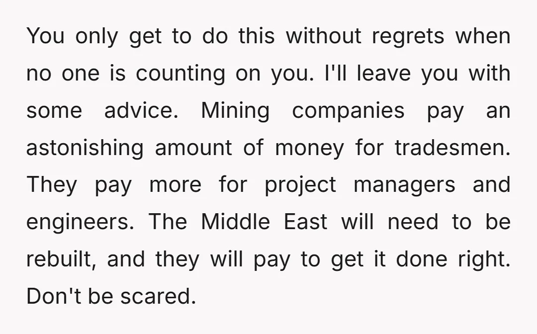 You only get to do this without regrets when no one is counting on you. I'll leave you with some advice. Mining companies pay an astonishing amount of money for...