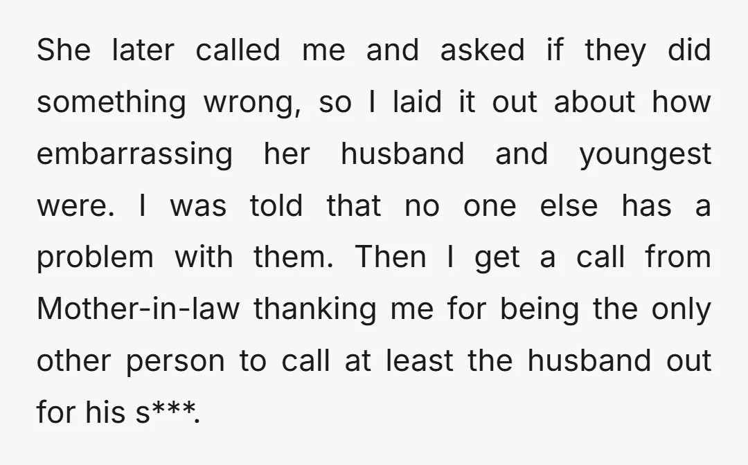 She later called me and asked if they did something wrong, so I laid it out about how embarrassing her husband and youngest were. I was told that no one...
