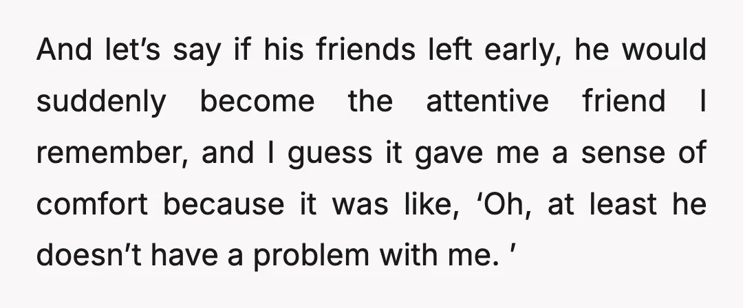 And let’s say if his friends left early, he would suddenly become the attentive friend I remember, and I guess it gave me a sense of comfort because it was...