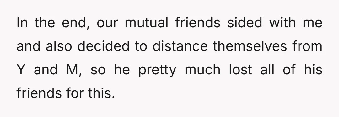 In the end, our mutual friends sided with me and also decided to distance themselves from Y and M, so he pretty much lost all of his friends for this.