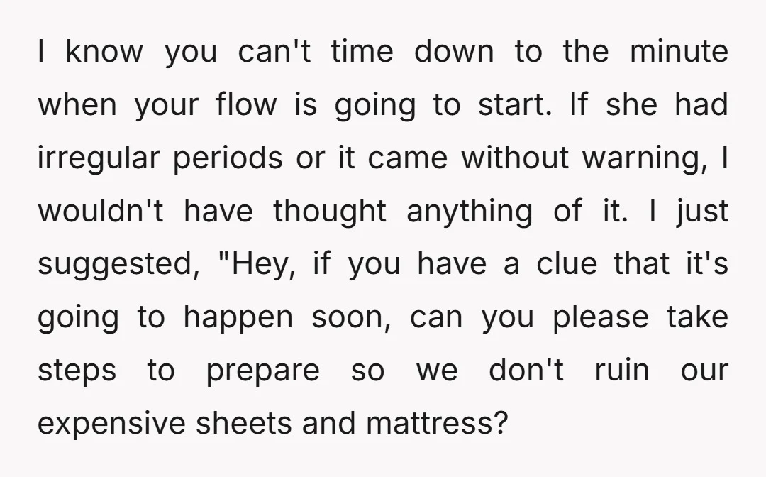 I know you can't time down to the minute when your flow is going to start. If she had irregular periods or it came without warning, I wouldn't have thought...