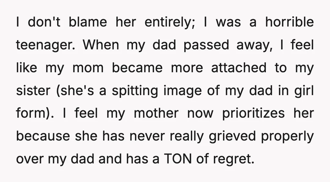 I don't blame her entirely; I was a horrible teenager. When my dad passed away, I feel like my mom became more attached to my sister (she's a spitting image...