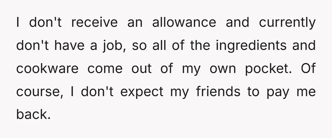 I don't receive an allowance and currently don't have a job, so all of the ingredients and cookware come out of my own pocket. Of course, I don't expect my...