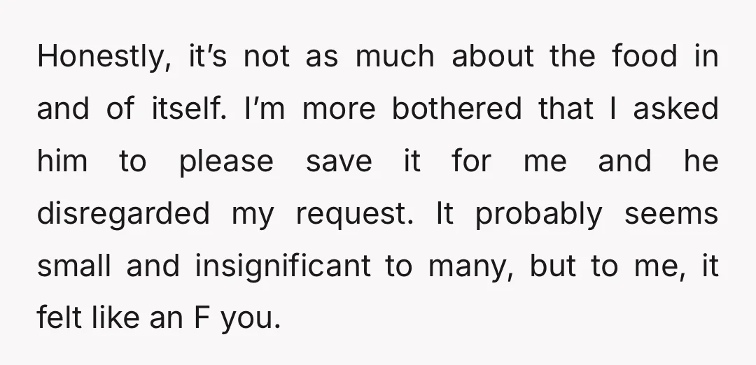 Honestly, it’s not as much about the food in and of itself. I’m more bothered that I asked him to please save it for me and he disregarded my request....