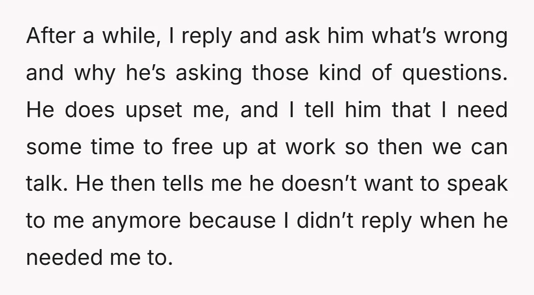 After a while, I reply and ask him what’s wrong and why he’s asking those kind of questions. He does upset me, and I tell him that I need some...