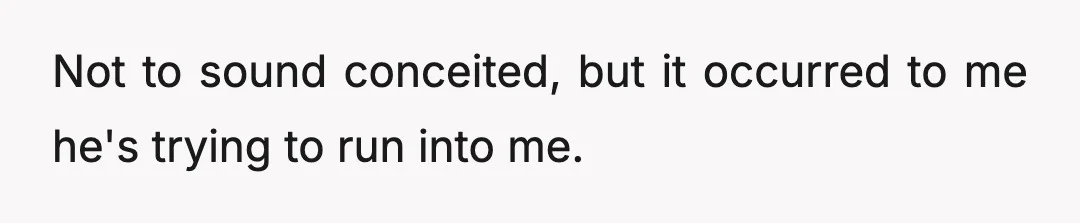 Not to sound conceited, but it occurred to me he's trying to run into me.