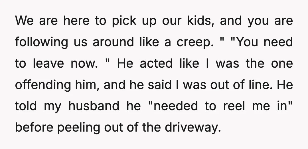 We are here to pick up our kids, and you are following us around like a creep. " "You need to leave now. " He acted like I was the...