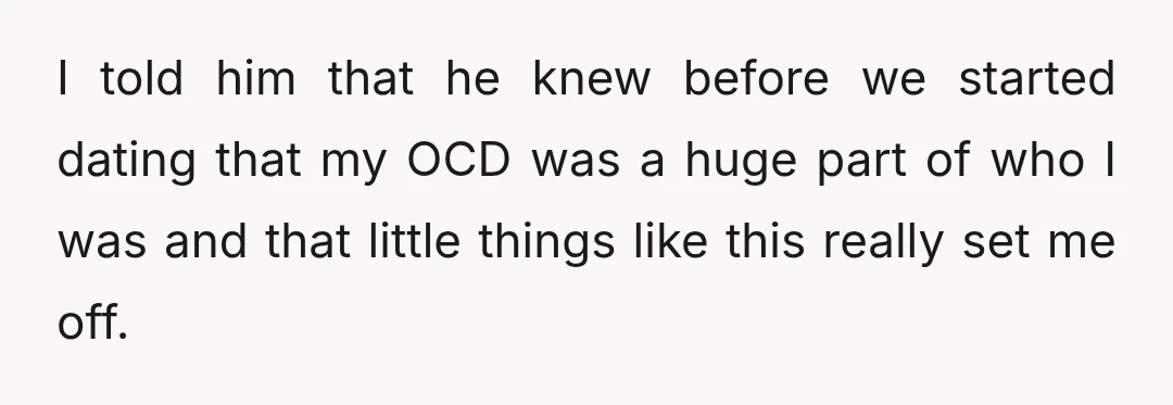 I told him that he knew before we started dating that my OCD was a huge part of who I was and that little things like this really set me...