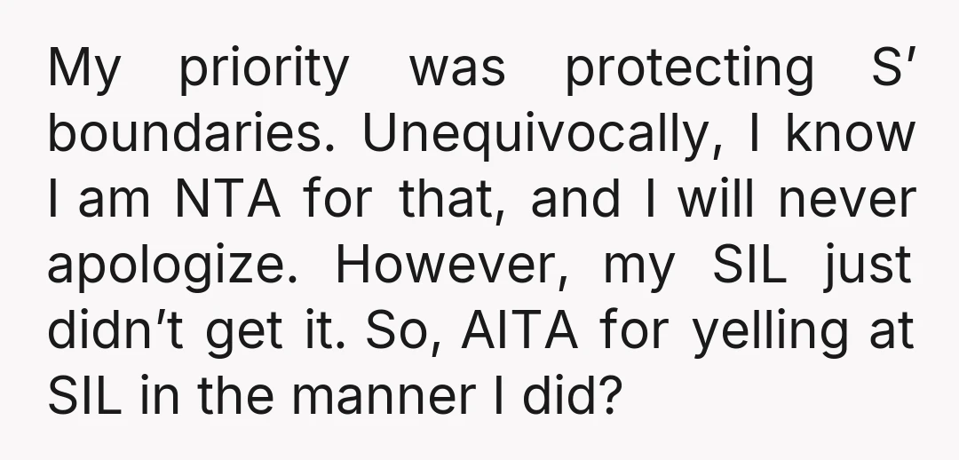 My priority was protecting S’ boundaries. Unequivocally, I know I am NTA for that, and I will never apologize. However, my SIL just didn’t get it. So, AITA for yelling...