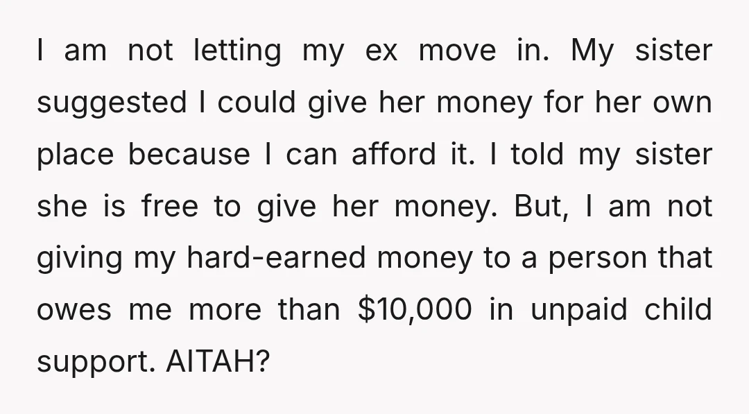 I am not letting my ex move in. My sister suggested I could give her money for her own place because I can afford it. I told my sister she...