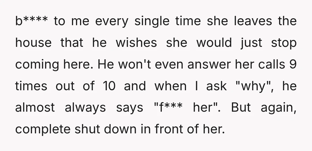 b**** to me every single time she leaves the house that he wishes she would just stop coming here. He won't even answer her calls 9 times out of 10...