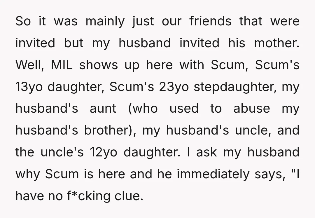 So it was mainly just our friends that were invited but my husband invited his mother. Well, MIL shows up here with Scum, Scum's 13yo daughter, Scum's 23yo stepdaughter, my...