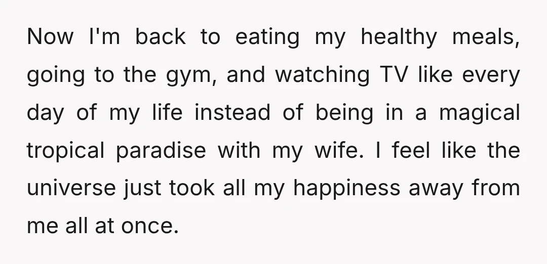 Now I'm back to eating my healthy meals, going to the gym, and watching TV like every day of my life instead of being in a magical tropical paradise with...