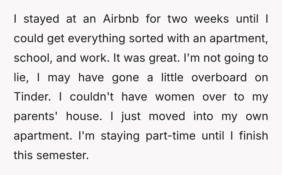 I stayed at an Airbnb for two weeks until I could get everything sorted with an apartment, school, and work. It was great. I'm not going to lie, I may...