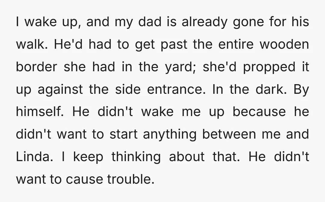 I wake up, and my dad is already gone for his walk. He'd had to get past the entire wooden border she had in the yard; she'd propped it up...