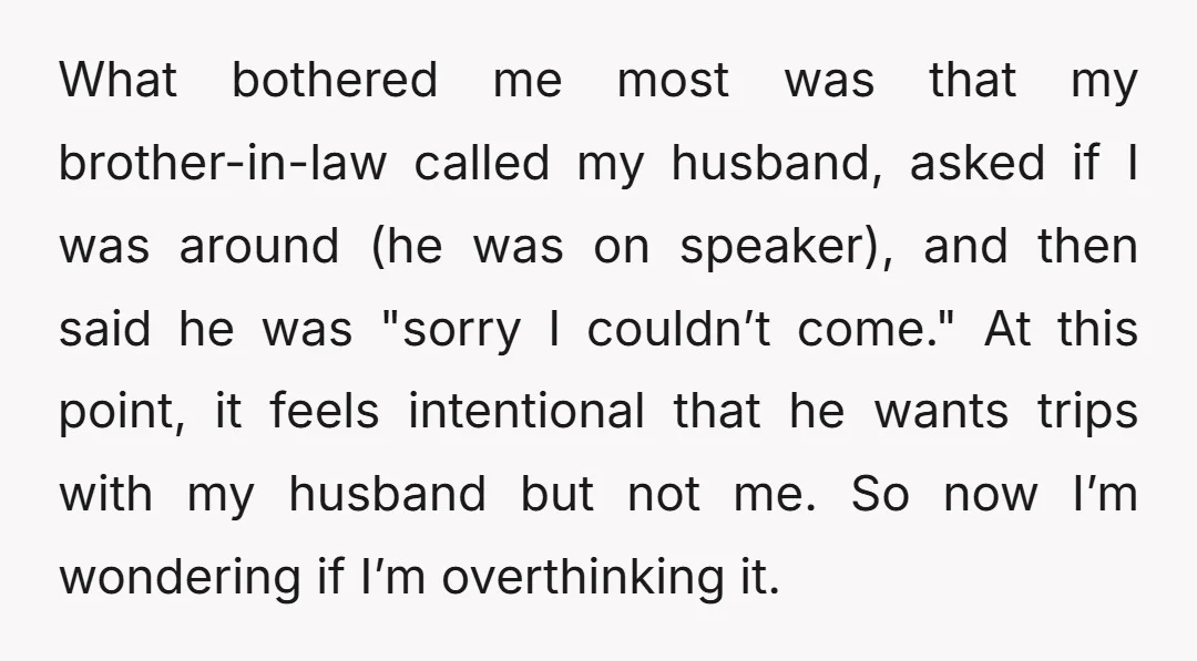 What bothered me most was that my brother-in-law called my husband, asked if I was around (he was on speaker), and then said he was "sorry I couldn’t come." At...