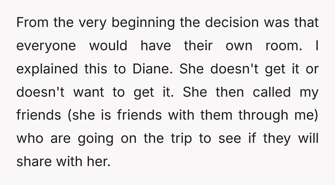 From the very beginning the decision was that everyone would have their own room. I explained this to Diane. She doesn't get it or doesn't want to get it. She...