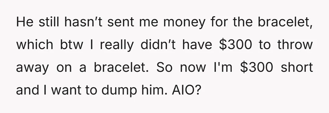 He still hasn’t sent me money for the bracelet, which btw I really didn’t have $300 to throw away on a bracelet. So now I'm $300 short and I want...