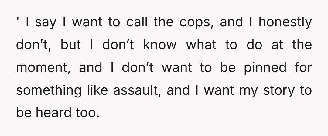 ' I say I want to call the cops, and I honestly don’t, but I don’t know what to do at the moment, and I don’t want to be pinned...