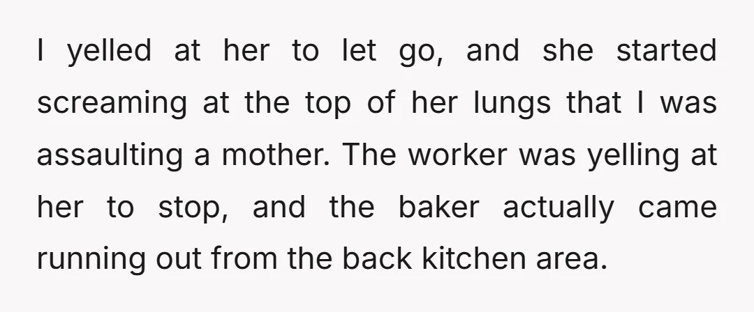 I yelled at her to let go, and she started screaming at the top of her lungs that I was assaulting a mother. The worker was yelling at her to...