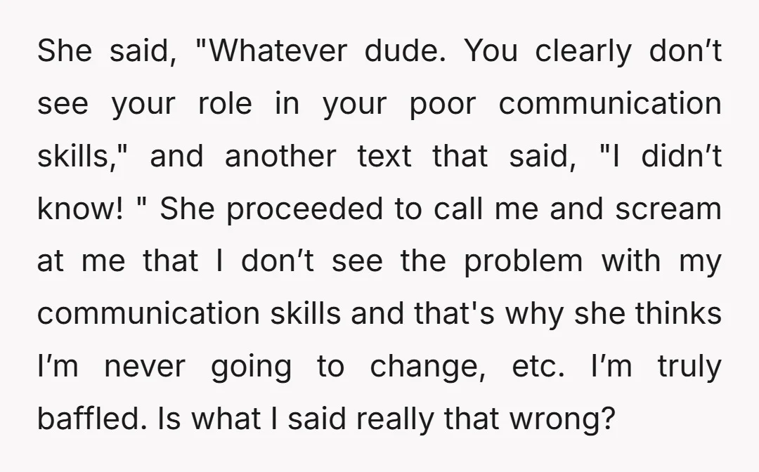 She said, "Whatever dude. You clearly don’t see your role in your poor communication skills," and another text that said, "I didn’t know! " She proceeded to call me and...
