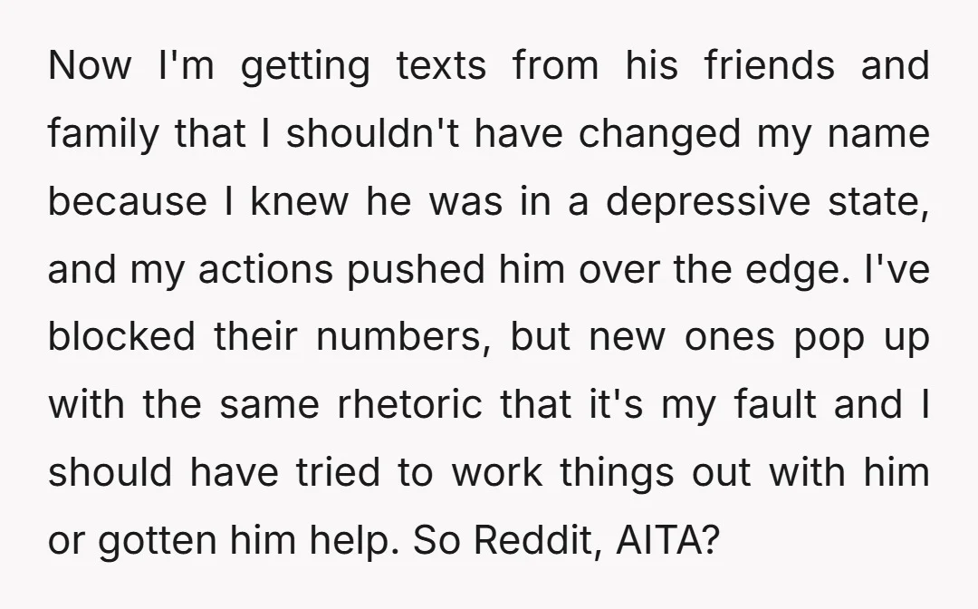 Now I'm getting texts from his friends and family that I shouldn't have changed my name because I knew he was in a depressive state, and my actions pushed him...