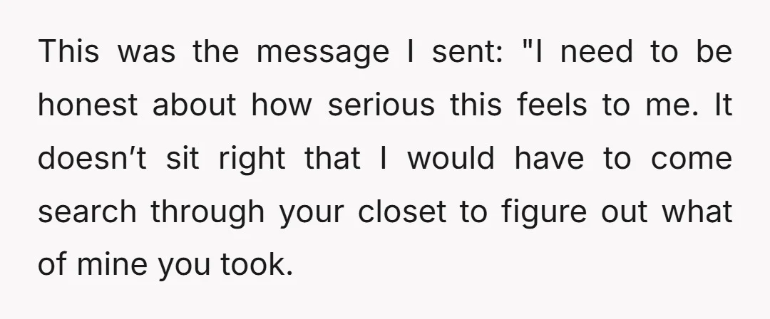 This was the message I sent: "I need to be honest about how serious this feels to me. It doesn’t sit right that I would have to come search through...