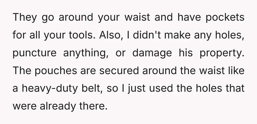 They go around your waist and have pockets for all your tools. Also, I didn't make any holes, puncture anything, or damage his property. The pouches are secured around the...