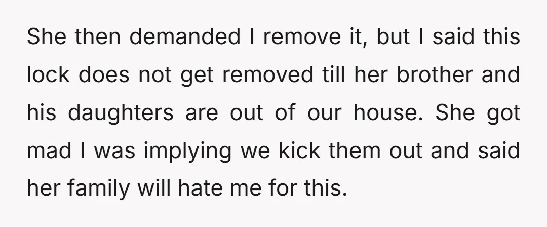She then demanded I remove it, but I said this lock does not get removed till her brother and his daughters are out of our house. She got mad I...