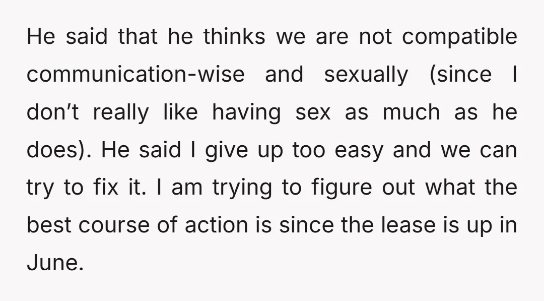 He said that he thinks we are not compatible communication-wise and sexually (since I don’t really like having sex as much as he does). He said I give up too...
