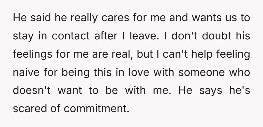 He said he really cares for me and wants us to stay in contact after I leave. I don't doubt his feelings for me are real, but I can't help...