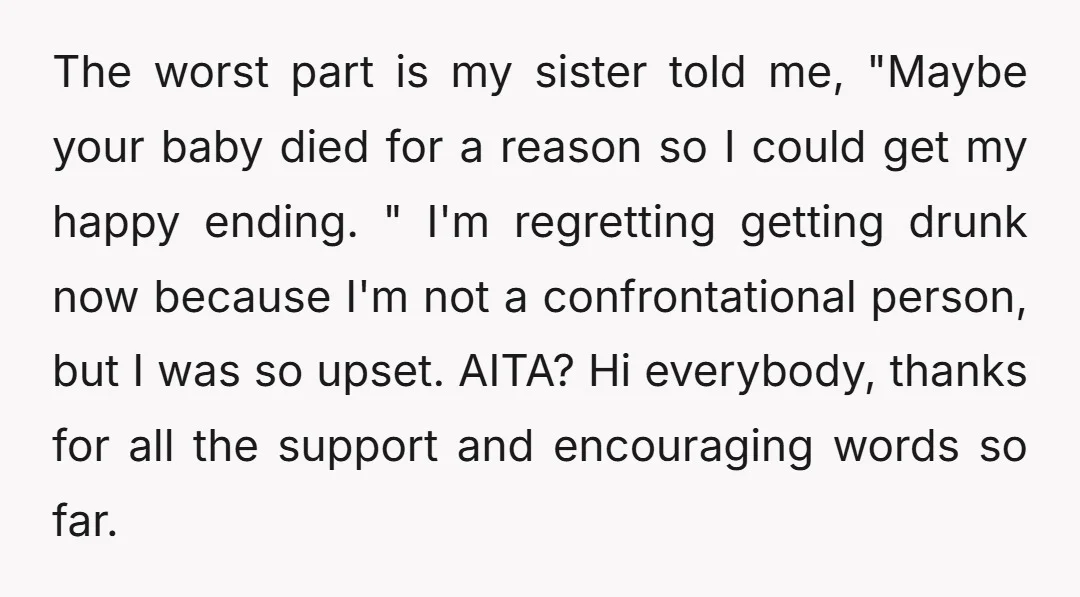 The worst part is my sister told me, "Maybe your baby died for a reason so I could get my happy ending. " I'm regretting getting drunk now because I'm...