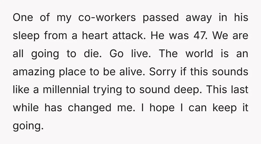 One of my co-workers passed away in his sleep from a heart attack. He was 47. We are all going to die. Go live. The world is an amazing place...