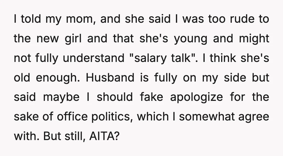 I told my mom, and she said I was too rude to the new girl and that she's young and might not fully understand "salary talk". I think she's old...