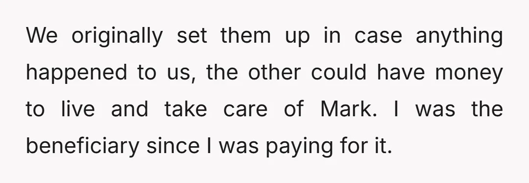 We originally set them up in case anything happened to us, the other could have money to live and take care of Mark. I was the beneficiary since I was...
