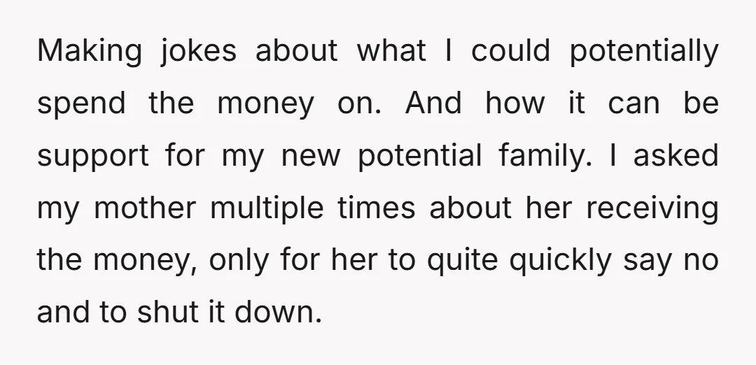 Making jokes about what I could potentially spend the money on. And how it can be support for my new potential family. I asked my mother multiple times about her...