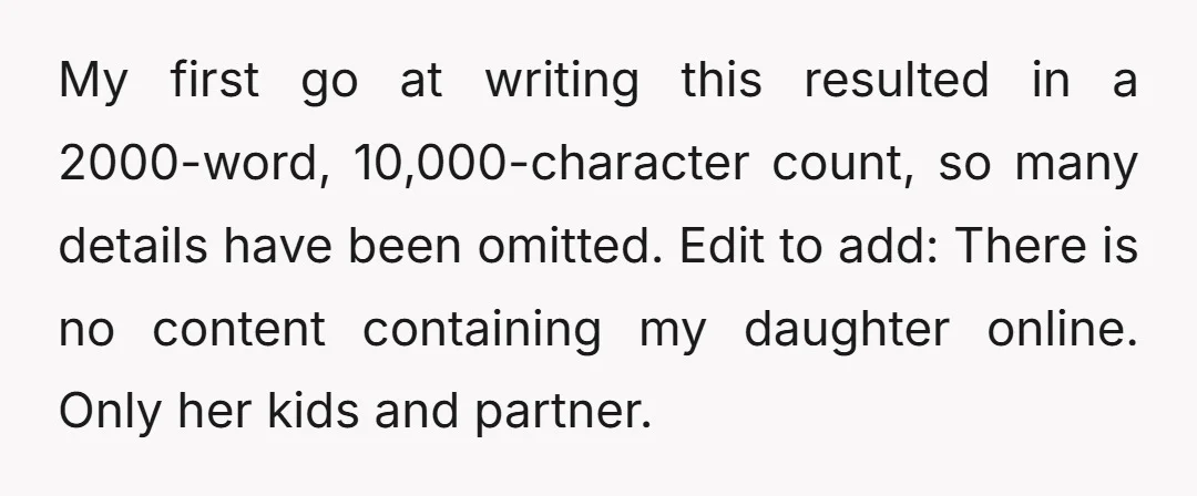 My first go at writing this resulted in a 2000-word, 10,000-character count, so many details have been omitted. Edit to add: There is no content containing my daughter online. Only...
