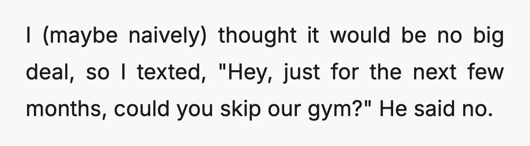 I (maybe naively) thought it would be no big deal, so I texted, "Hey, just for the next few months, could you skip our gym?" He said no.