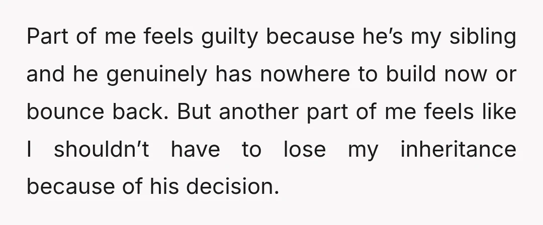 Part of me feels guilty because he’s my sibling and he genuinely has nowhere to build now or bounce back. But another part of me feels like I shouldn’t have...