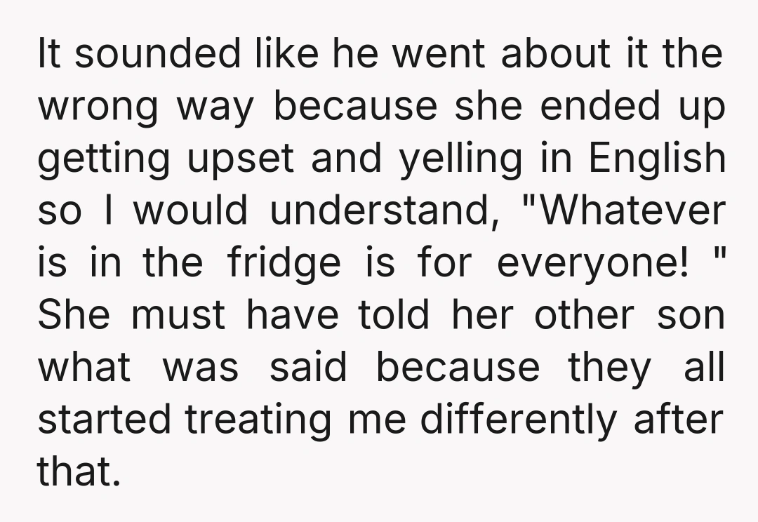 It sounded like he went about it the wrong way because she ended up getting upset and yelling in English so I would understand, "Whatever is in the fridge is...