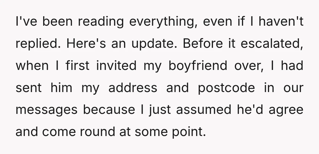 I've been reading everything, even if I haven't replied. Here's an update. Before it escalated, when I first invited my boyfriend over, I had sent him my address and postcode...