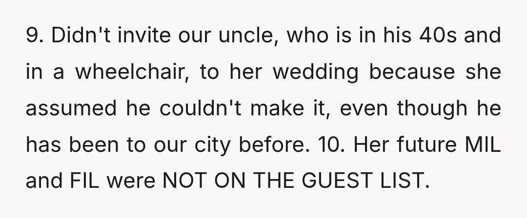 9. Didn't invite our uncle, who is in his 40s and in a wheelchair, to her wedding because she assumed he couldn't make it, even though he has been to...