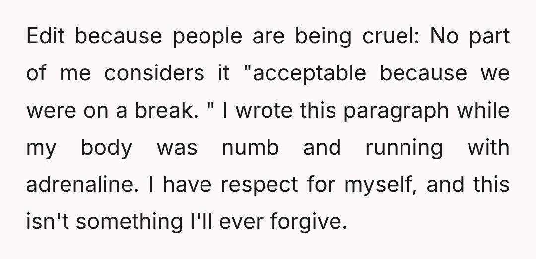 Edit because people are being cruel: No part of me considers it "acceptable because we were on a break. " I wrote this paragraph while my body was numb and...