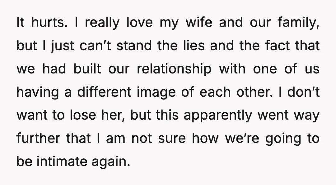 It hurts. I really love my wife and our family, but I just can’t stand the lies and the fact that we had built our relationship with one of us...