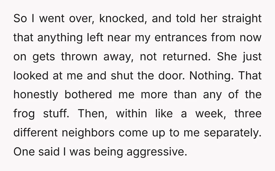 So I went over, knocked, and told her straight that anything left near my entrances from now on gets thrown away, not returned. She just looked at me and shut...