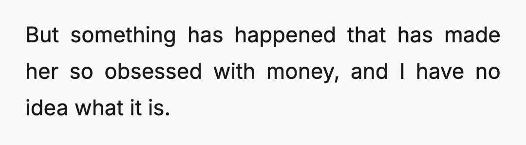 But something has happened that has made her so obsessed with money, and I have no idea what it is.