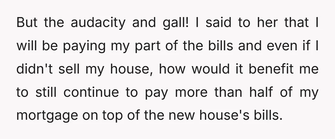 But the audacity and gall! I said to her that I will be paying my part of the bills and even if I didn't sell my house, how would it...