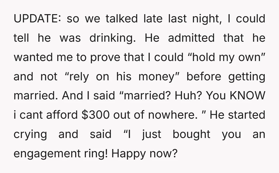 UPDATE: so we talked late last night, I could tell he was drinking. He admitted that he wanted me to prove that I could “hold my own” and not “rely...