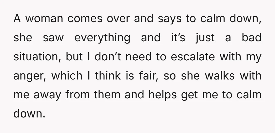 A woman comes over and says to calm down, she saw everything and it’s just a bad situation, but I don’t need to escalate with my anger, which I think...
